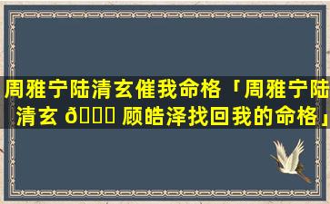 周雅宁陆清玄催我命格「周雅宁陆清玄 🐕 顾皓泽找回我的命格」